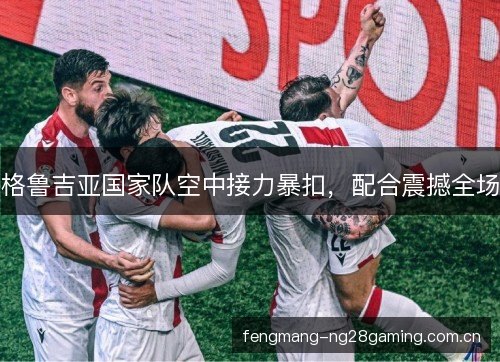 格鲁吉亚国家队空中接力暴扣,配合震撼全场 格鲁吉亚国家队空中接力暴扣,配合震撼全场